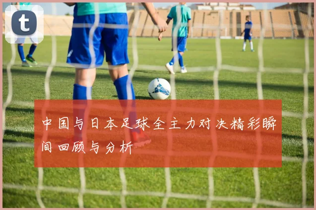 中国与日本足球全主力对决精彩瞬间回顾与分析