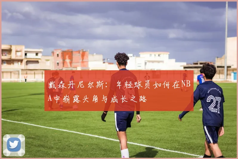 戴森丹尼尔斯：年轻球员如何在NBA中崭露头角与成长之路