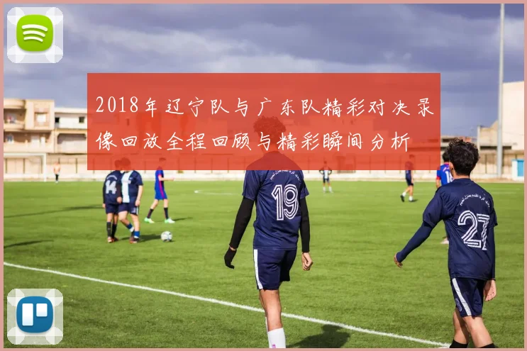 2018年辽宁队与广东队精彩对决录像回放全程回顾与精彩瞬间分析