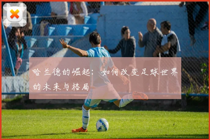 哈兰德的崛起：如何改变足球世界的未来与格局