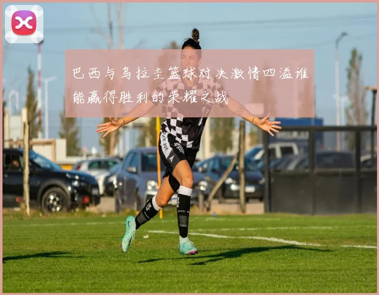 巴西与乌拉圭篮球对决激情四溢谁能赢得胜利的荣耀之战