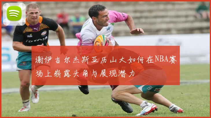 谢伊吉尔杰斯亚历山大如何在NBA赛场上崭露头角与展现潜力