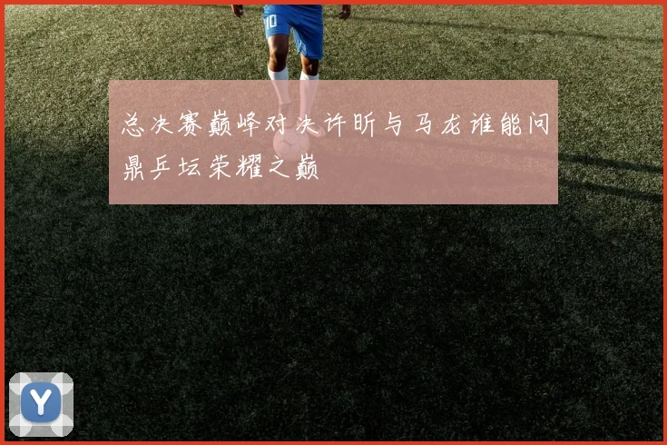 总决赛巅峰对决许昕与马龙谁能问鼎乒坛荣耀之巅