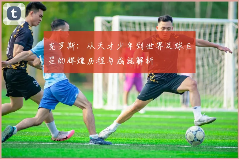 克罗斯：从天才少年到世界足球巨星的辉煌历程与成就解析