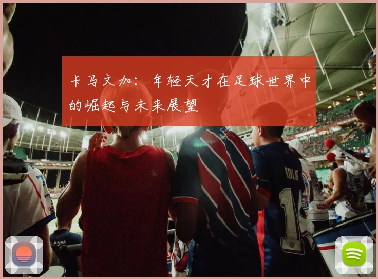 卡马文加：年轻天才在足球世界中的崛起与未来展望