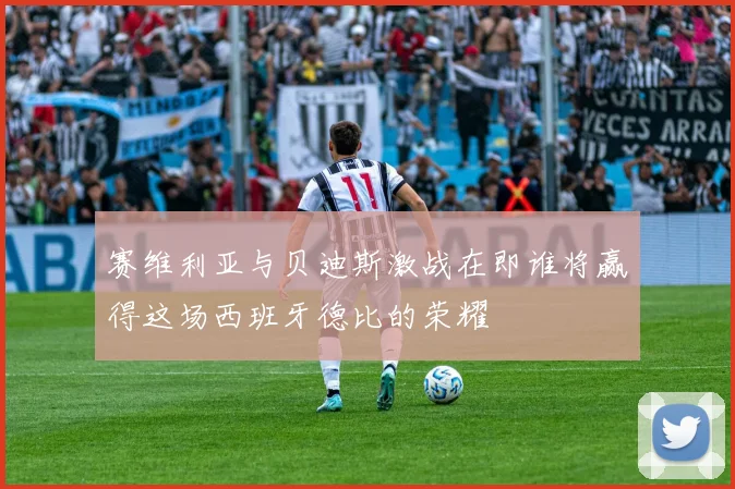 赛维利亚与贝迪斯激战在即谁将赢得这场西班牙德比的荣耀