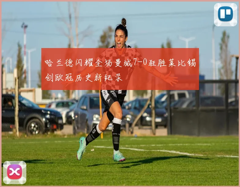 哈兰德闪耀全场曼城7-0狂胜莱比锡创欧冠历史新纪录