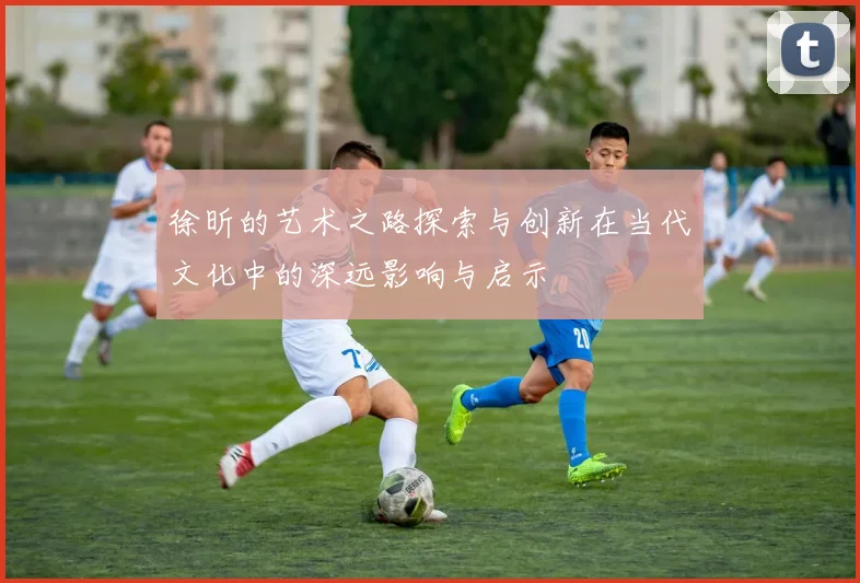 徐昕的艺术之路探索与创新在当代文化中的深远影响与启示