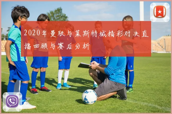 2020年曼联与莱斯特城精彩对决直播回顾与赛后分析
