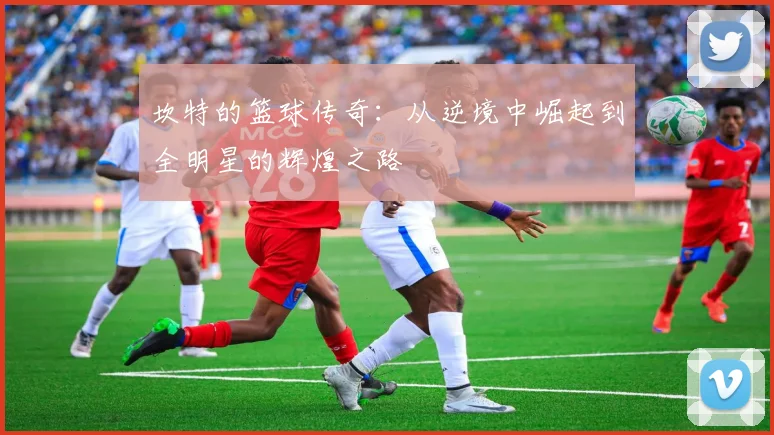 坎特的篮球传奇：从逆境中崛起到全明星的辉煌之路