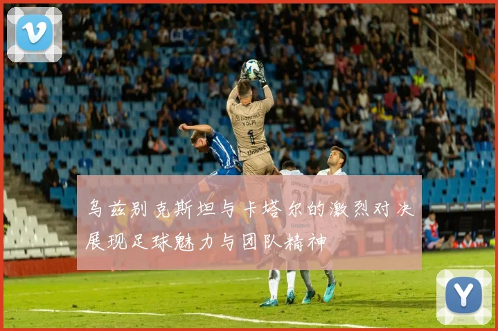 乌兹别克斯坦与卡塔尔的激烈对决展现足球魅力与团队精神