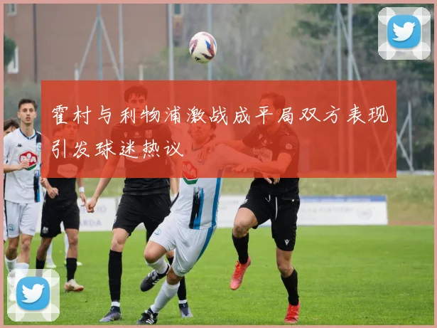 霍村与利物浦激战成平局双方表现引发球迷热议